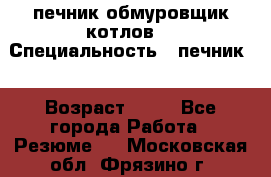 печник обмуровщик котлов  › Специальность ­ печник  › Возраст ­ 55 - Все города Работа » Резюме   . Московская обл.,Фрязино г.